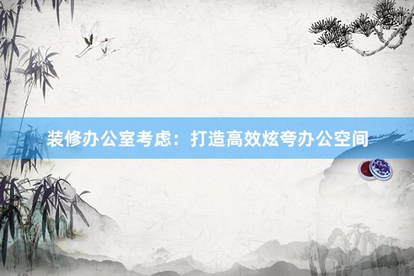 装修办公室考虑：打造高效炫夸办公空间